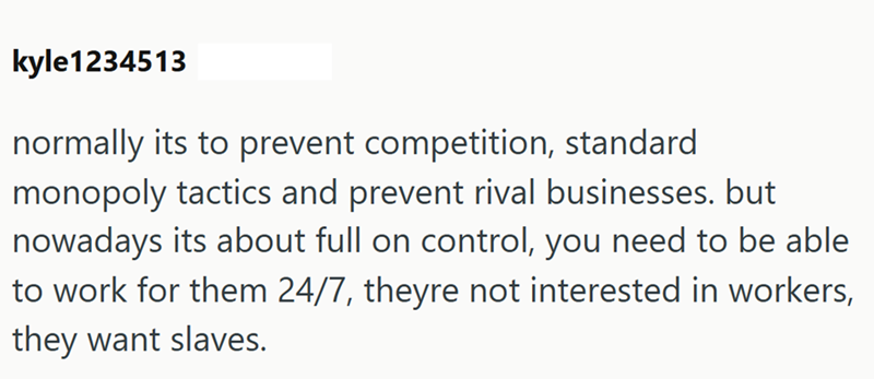 kyle1234513 normally its to prevent competition, standard monopoly tactics and prevent rival businesses. but nowadays its about full on control, you need to be able to work for them 24/7, theyre not interested in workers, they want slaves.