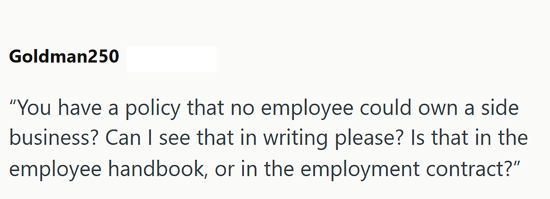 Goldman250 "You have a policy that no employee could own a side business? Can I see that in writing please? Is that in the employee handbook, or in the employment contract?"