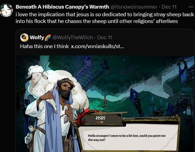 Beneath A Hibiscus Canopy's Warmth @itsnowsinsummer - Dec 11 i love the implication that jesus is so dedicated to bringing stray sheep back into his flock that he chases the sheep until other religions' afterlives Wolfy @WolfyTheWitch - Dec 11 Haha this one I think x.com/vonixskulls/st... JESUS CHR Hello stranger! I seem to be a bit lost, could you point me the way out?