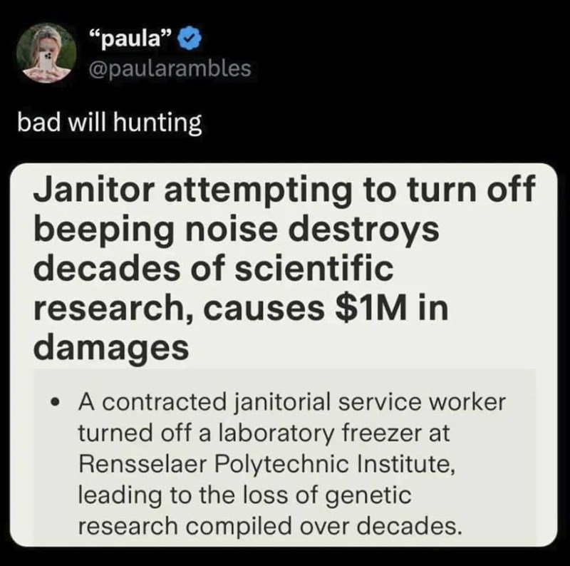 "paula" @paularambles bad will hunting Janitor attempting to turn off beeping noise destroys decades of scientific research, causes $1M in damages • A contracted janitorial service worker turned off a laboratory freezer at Rensselaer Polytechnic Institute, leading to the loss of genetic research compiled over decades.