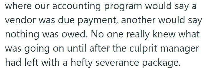 where our accounting program would say a vendor was due payment, another would say nothing was owed. No one really knew what was going on until after the culprit manager had left with a hefty severance package.