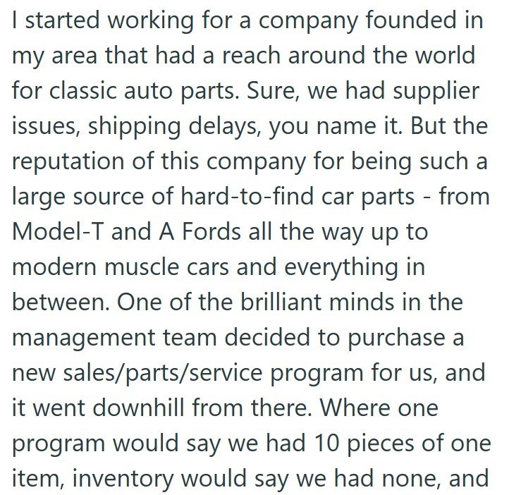 I started working for a company founded in my area that had a reach around the world for classic auto parts. Sure, we had supplier issues, shipping delays, you name it. But the reputation of this company for being such a large source of hard-to-find car parts - from Model-T and A Fords all the way up to modern muscle cars and everything in between. One of the brilliant minds in the management team decided to purchase a new sales/parts/service program for us, and it went downhill from there. Wher