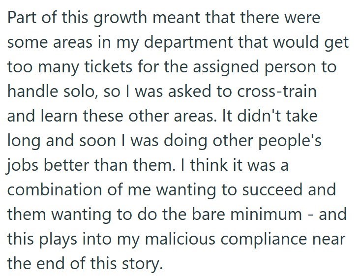 Part of this growth meant that there were some areas in my department that would get too many tickets for the assigned person to handle solo, so I was asked to cross-train and learn these other areas. It didn't take long and soon I was doing other people's jobs better than them. I think it was a combination of me wanting to succeed and them wanting to do the bare minimum - and this plays into my malicious compliance near the end of this story.