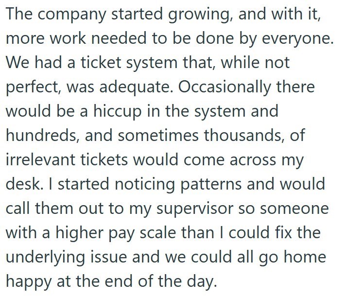 The company started growing, and with it, more work needed to be done by everyone. We had a ticket system that, while not perfect, was adequate. Occasionally there would be a hiccup in the system and hundreds, and sometimes thousands, of irrelevant tickets would come across my desk. I started noticing patterns and would call them out to my supervisor so someone with a higher pay scale than I could fix the underlying issue and we could all go home happy at the end of the day.