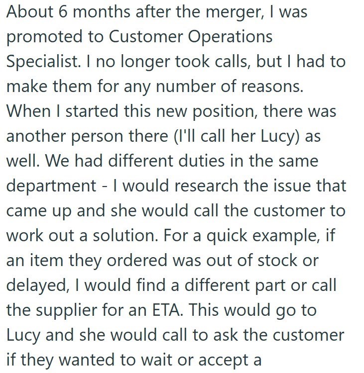 - About 6 months after the merger, I was promoted to Customer Operations Specialist. I no longer took calls, but I had to make them for any number of reasons. When I started this new position, there was another person there (I'll call her Lucy) as well. We had different duties in the same department I would research the issue that came up and she would call the customer to work out a solution. For a quick example, if an item they ordered was out of stock or delayed, I would find a different part