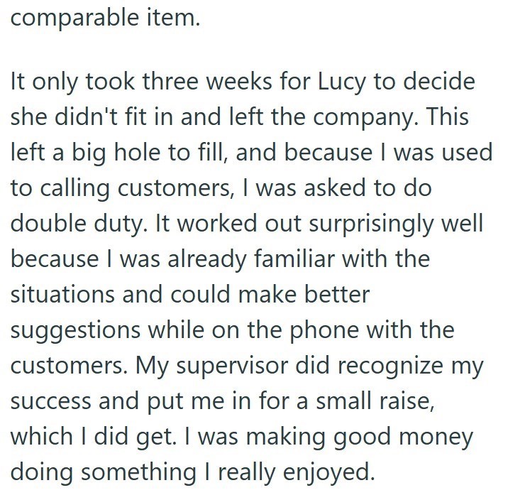 comparable item. It only took three weeks for Lucy to decide she didn't fit in and left the company. This left a big hole to fill, and because I was used to calling customers, I was asked to do double duty. It worked out surprisingly well because I was already familiar with the situations and could make better suggestions while on the phone with the customers. My supervisor did recognize my success and put me in for a small raise, which I did get. I was making good money doing something I really