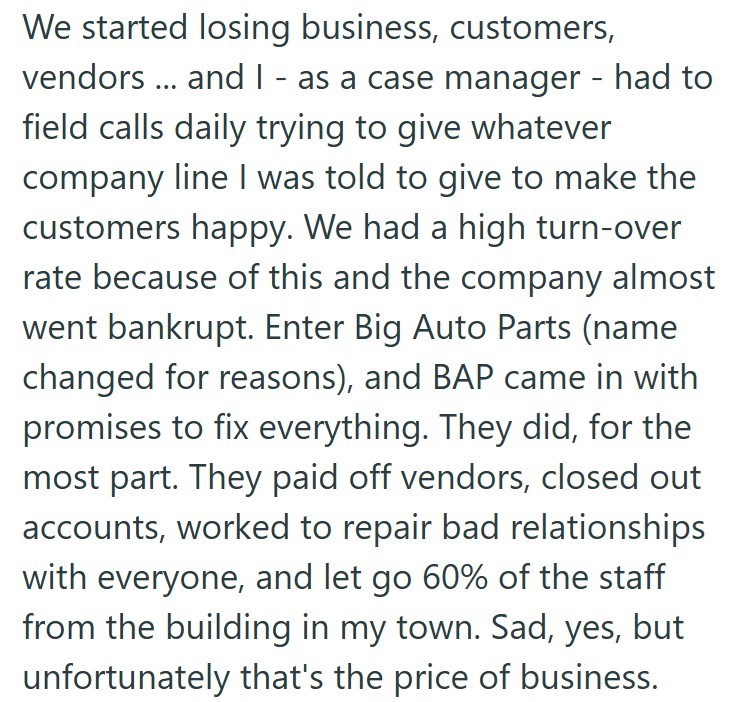 We started losing business, customers, vendors... and I - as a case manager - had to field calls daily trying to give whatever company line I was told to give to make the customers happy. We had a high turn-over rate because of this and the company almost went bankrupt. Enter Big Auto Parts (name changed for reasons), and BAP came in with promises to fix everything. They did, for the most part. They paid off vendors, closed out accounts, worked to repair bad relationships with everyone, and let