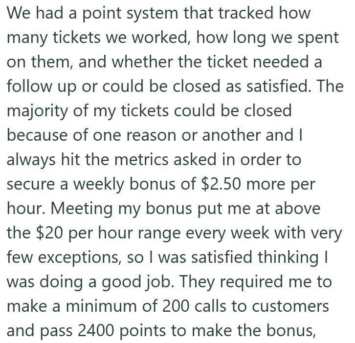 We had a point system that tracked how many tickets we worked, how long we spent on them, and whether the ticket needed a follow up or could be closed as satisfied. The majority of my tickets could be closed because of one reason or another and I always hit the metrics asked in order to secure a weekly bonus of $2.50 more per hour. Meeting my bonus put me at above the $20 per hour range every week with very few exceptions, so I was satisfied thinking I was doing a good job. They required me to m