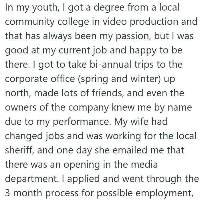 In my youth, I got a degree from a local community college in video production and that has always been my passion, but I was good at my current job and happy to be there. I got to take bi-annual trips to the corporate office (spring and winter) up north, made lots of friends, and even the owners of the company knew me by name due to my performance. My wife had changed jobs and was working for the local sheriff, and one day she emailed me that there was an opening in the media department. I appl
