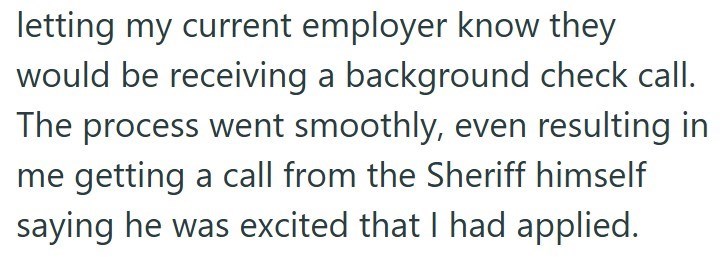 letting my current employer know they would be receiving a background check call. The process went smoothly, even resulting in me getting a call from the Sheriff himself saying he was excited that I had applied.