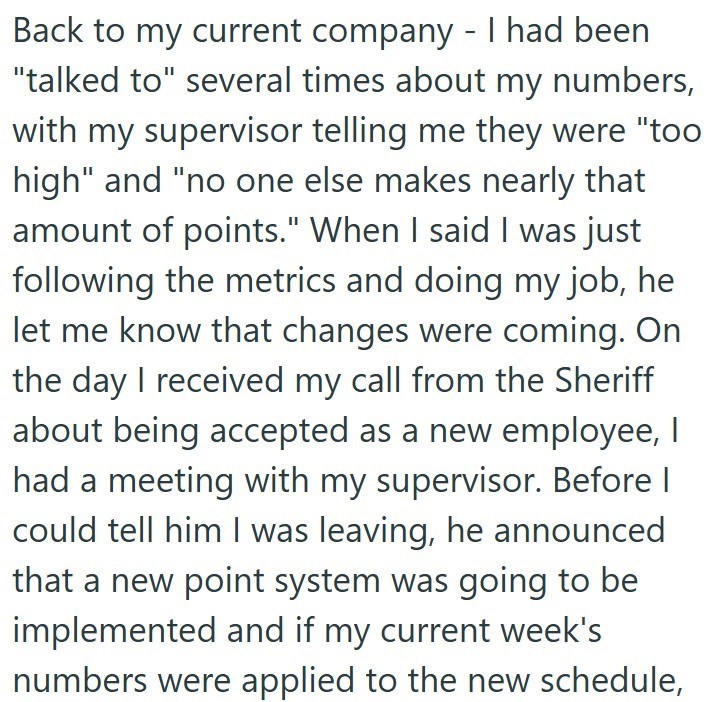 Back to my current company - I had been "talked to" several times about my numbers, with my supervisor telling me they were "too high" and "no one else makes nearly that amount of points." When I said I was just following the metrics and doing my job, he let me know that changes were coming. On the day I received my call from the Sheriff about being accepted as a new employee, I had a meeting with my supervisor. Before I could tell him I was leaving, he announced that a new point system was goin