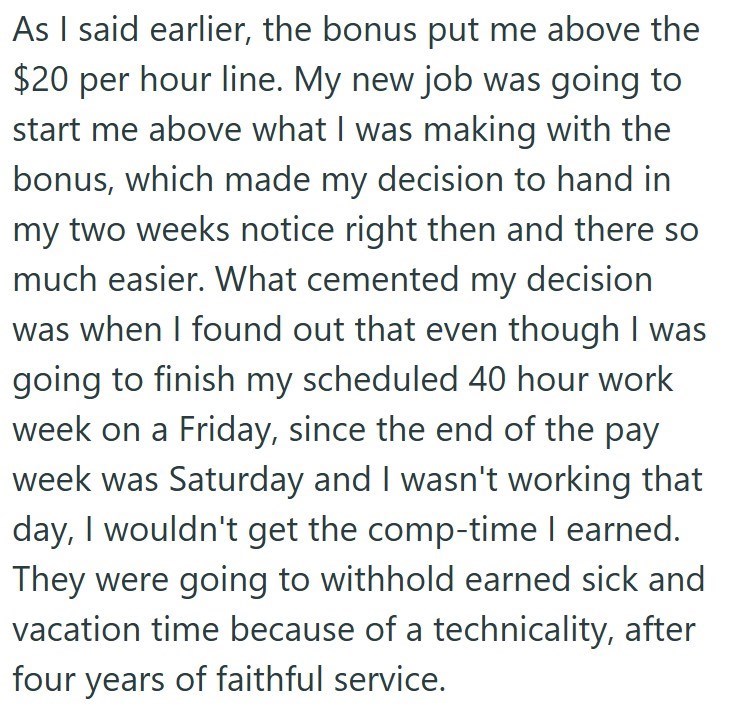 As I said earlier, the bonus put me above the $20 per hour line. My new job was going to start me above what I was making with the bonus, which made my decision to hand in my two weeks notice right then and there so much easier. What cemented my decision was when I found out that even though I was going to finish my scheduled 40 hour work week on a Friday, since the end of the pay week was Saturday and I wasn't working that day, I wouldn't get the comp-time I earned. They were going to withhold