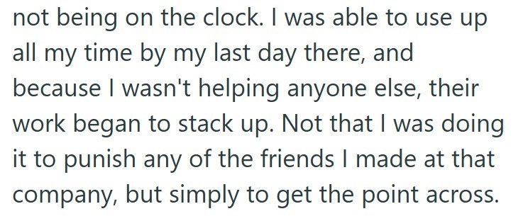 not being on the clock. I was able to use up all my time by my last day there, and because I wasn't helping anyone else, their work began to stack up. Not that I was doing it to punish any of the friends I made at that company, but simply to get the point across.