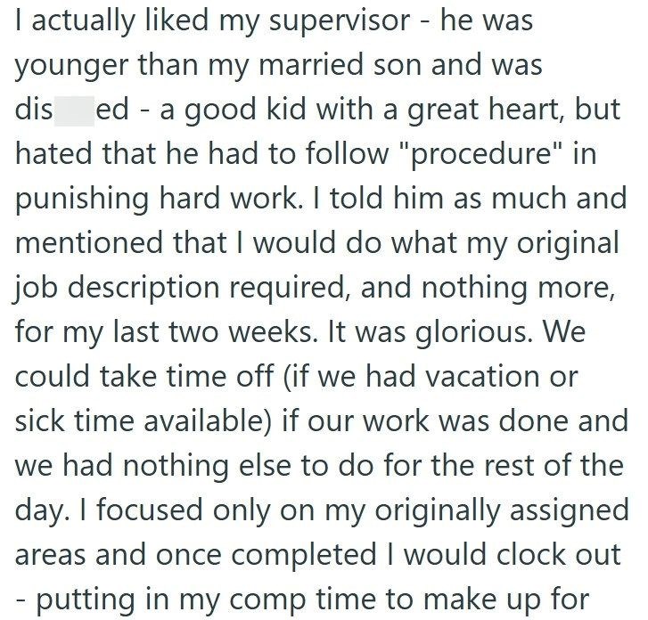 I actually liked my supervisor - he was younger than my married son and was dised - a good kid with a great heart, but hated that he had to follow "procedure" in punishing hard work. I told him as much and mentioned that I would do what my original job description required, and nothing more, for my last two weeks. It was glorious. We could take time off (if we had vacation or sick time available) if our work was done and we had nothing else to do for the rest of the day. I focused only on my ori