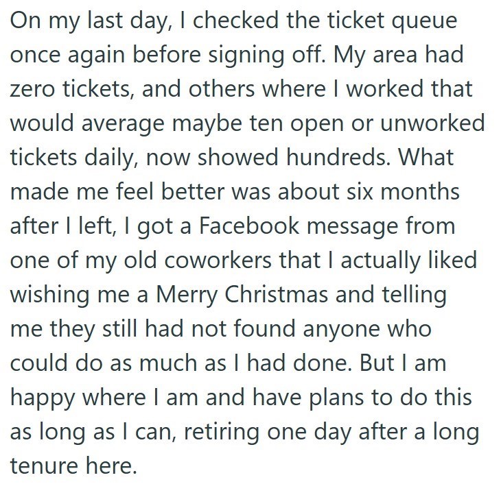 On my last day, I checked the ticket queue once again before signing off. My area had zero tickets, and others where I worked that would average maybe ten open or unworked tickets daily, now showed hundreds. What made me feel better was about six months after I left, I got a Facebook message from one of my old coworkers that I actually liked wishing me a Merry Christmas and telling me they still had not found anyone who could do as much as I had done. But I am happy where I am and have plans to