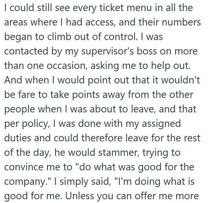 I could still see every ticket menu in all the areas where I had access, and their numbers began to climb out of control. I was contacted by my supervisor's boss on more than one occasion, asking me to help out. And when I would point out that it wouldn't be fare to take points away from the other people when I was about to leave, and that per policy, I was done with my assigned duties and could therefore leave for the rest of the day, he would stammer, trying to convince me to "do what was good