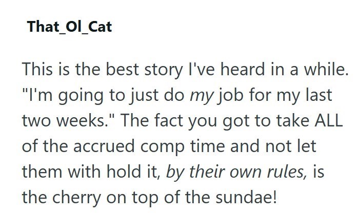 That_Ol_Cat This is the best story I've heard in a while. "I'm going to just do my job for my last two weeks." The fact you got to take ALL of the accrued comp time and not let them with hold it, by their own rules, is the cherry on top of the sundae!