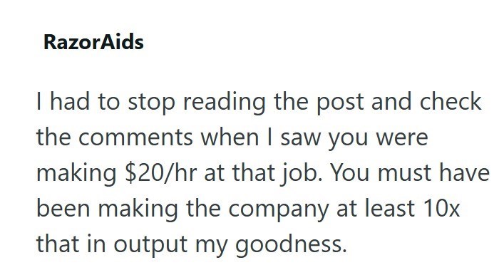 RazorAids I had to stop reading the post and check the comments when I saw you were making $20/hr at that job. You must have been making the company at least 10x that in output my goodness.