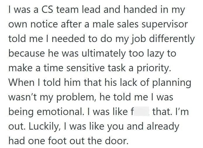 I was a CS team lead and handed in my own notice after a male sales supervisor told me I needed to do my job differently because he was ultimately too lazy to make a time sensitive task a priority. When I told him that his lack of planning wasn't my problem, he told me I was being emotional. I was like f that. I'm out. Luckily, I was like you and already had one foot out the door.