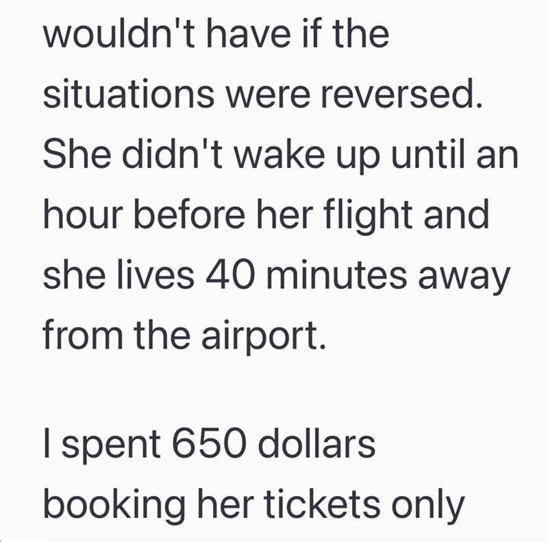 wouldn't have if the situations were reversed. She didn't wake up until an hour before her flight and she lives 40 minutes away from the airport. I spent 650 dollars booking her tickets only