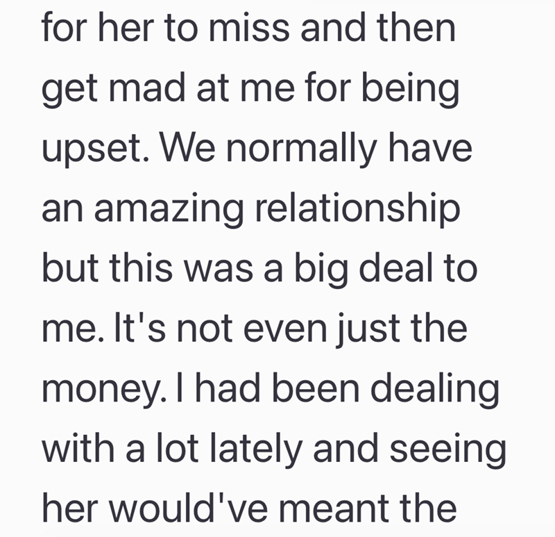 for her to miss and then get mad at me for being upset. We normally have an amazing relationship but this was a big deal to me. It's not even just the money. I had been dealing with a lot lately and seeing her would've meant the