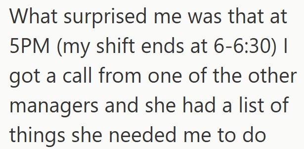 What surprised me was that at 5PM (my shift ends at 6-6:30) I got a call from one of the other managers and she had a list of things she needed me to do
