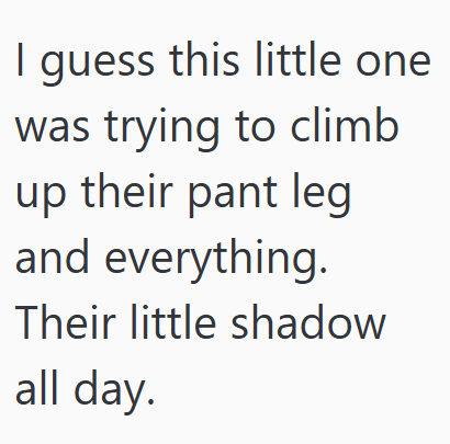 I guess this little one was trying to climb up their pant leg and everything. Their little shadow all day.