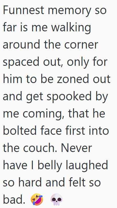 Funnest memory so far is me walking around the corner spaced out, only for him to be zoned out and get spooked by me coming, that he bolted face first into the couch. Never have I belly laughed so hard and felt so bad.