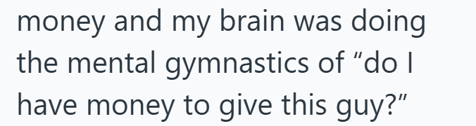 money and my brain was doing the mental gymnastics of "do I have money to give this guy?"