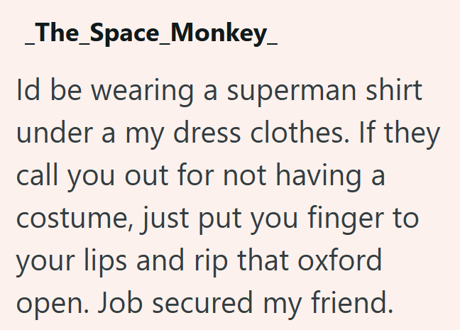 The_Space_Monkey_ Id be wearing a superman shirt under a my dress clothes. If they call you out for not having a costume, just put you finger to your lips and rip that oxford open. Job secured my friend.