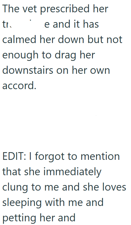 The vet prescribed her tr. e and it has calmed her down but not enough to drag her downstairs on her own accord. EDIT: I forgot to mention that she immediately clung to me and she loves sleeping with me and petting her and