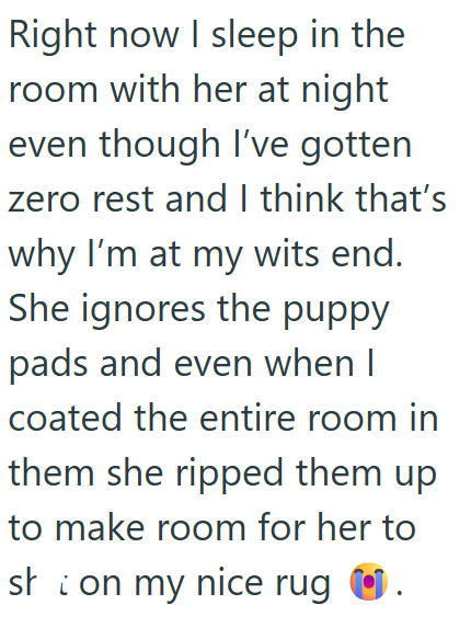 Right now I sleep in the room with her at night even though I've gotten zero rest and I think that's why I'm at my wits end. She ignores the puppy pads and even when I coated the entire room in them she ripped them up to make room for her to sh on my nice rug