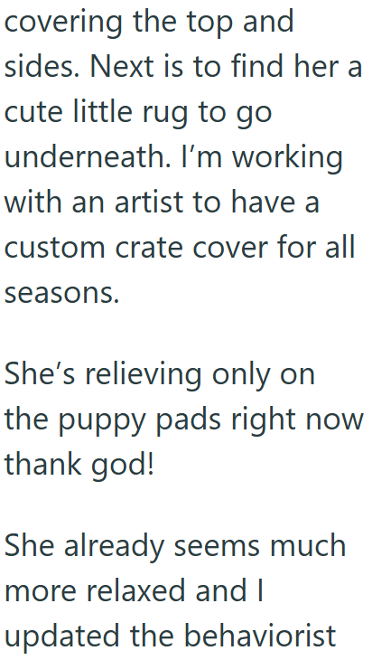 covering the top and sides. Next is to find her a cute little rug to go underneath. I'm working with an artist to have a custom crate cover for all seasons. She's relieving only on the puppy pads right now thank god! She already seems much more relaxed and I updated the behaviorist