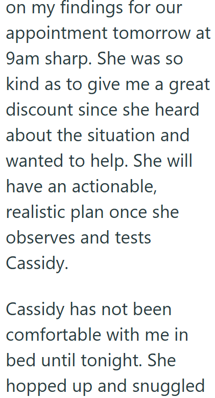 on my findings for our appointment tomorrow at 9am sharp. She was so kind as to give me a great discount since she heard about the situation and wanted to help. She will have an actionable, realistic plan once she observes and tests Cassidy. Cassidy has not been comfortable with me in bed until tonight. She hopped up and snuggled