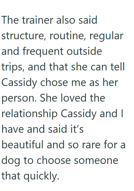The trainer also said structure, routine, regular and frequent outside trips, and that she can tell Cassidy chose me as her person. She loved the relationship Cassidy and I have and said it's beautiful and so rare for a dog to choose someone that quickly.