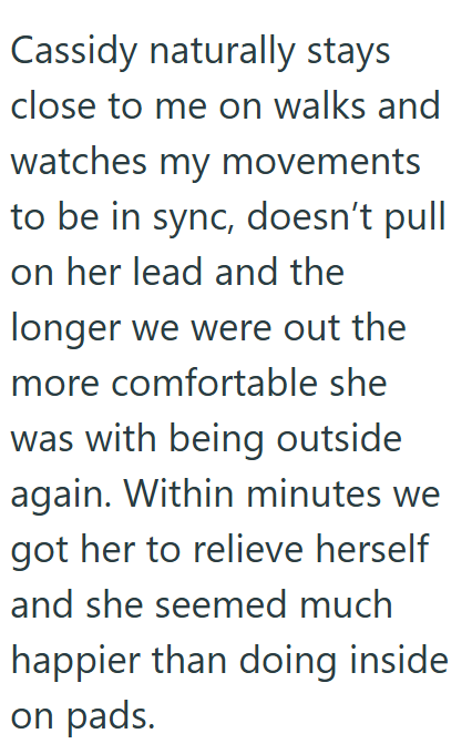 Cassidy naturally stays close to me on walks and watches my movements to be in sync, doesn't pull on her lead and the longer we were out the more comfortable she was with being outside again. Within minutes we got her to relieve herself and she seemed much happier than doing inside on pads.