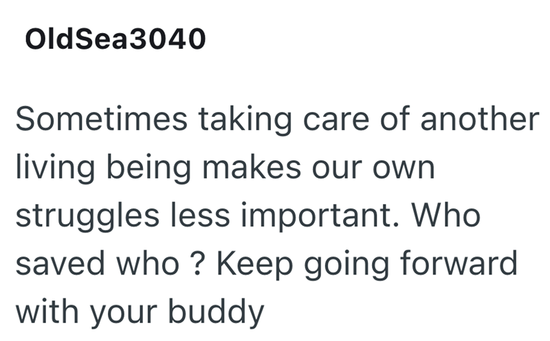 OldSea3040 Sometimes taking care of another living being makes our own struggles less important. Who saved who? Keep going forward with your buddy