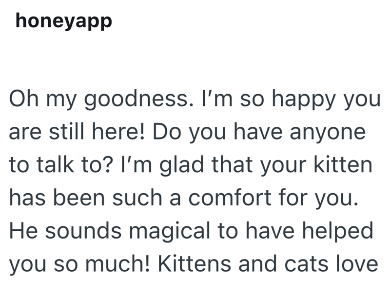 honeyapp Oh my goodness. I'm so happy you are still here! Do you have anyone to talk to? I'm glad that your kitten has been such a comfort for you. He sounds magical to have helped you so much! Kittens and cats love