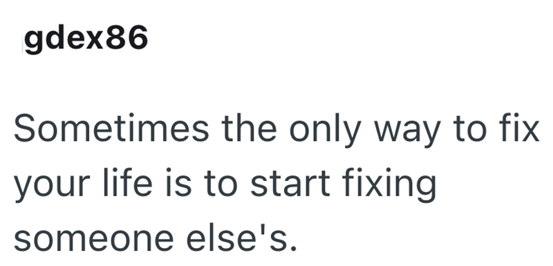 gdex86 Sometimes the only way to fix your life is to start fixing someone else's.