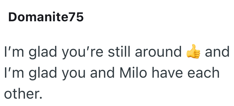Domanite75 I'm glad you're still around and I'm glad you and Milo have each other.