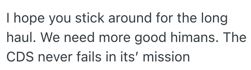 I hope you stick around for the long haul. We need more good himans. The CDS never fails in its' mission