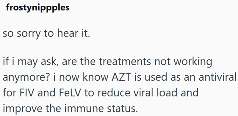 frostynippples so sorry to hear it. if i may ask, are the treatments not working anymore? i now know AZT is used as an antiviral for FIV and FeLV to reduce viral load and improve the immune status.