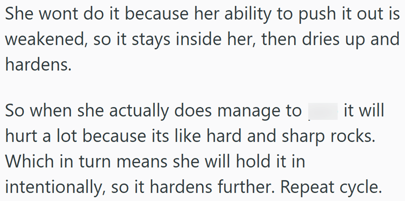 She wont do it because her ability to push it out is weakened, so it stays inside her, then dries up and hardens. it will So when she actually does manage to hurt a lot because its like hard and sharp rocks. Which in turn means she will hold it in intentionally, so it hardens further. Repeat cycle.