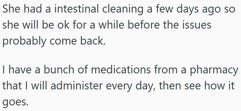She had a intestinal cleaning a few days ago so she will be ok for a while before the issues probably come back. I have a bunch of medications from a pharmacy that I will administer every day, then see how it goes.