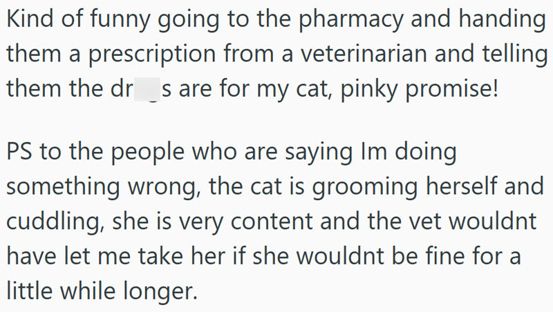 Kind of funny going to the pharmacy and handing them a prescription from a veterinarian and telling them the dr_s are for my cat, pinky promise! PS to the people who are saying Im doing something wrong, the cat is grooming herself and cuddling, she is very content and the vet wouldnt have let me take her if she wouldnt be fine for a little while longer.
