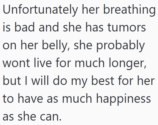 Unfortunately her breathing is bad and she has tumors on her belly, she probably wont live for much longer, but I will do my best for her to have as much happiness as she can.