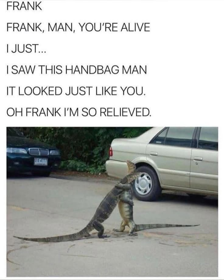 FRANK FRANK, MAN, YOU'RE ALIVE I JUST... I SAW THIS HANDBAG MAN IT LOOKED JUST LIKE YOU. OH FRANK I'M SO RELIEVED.