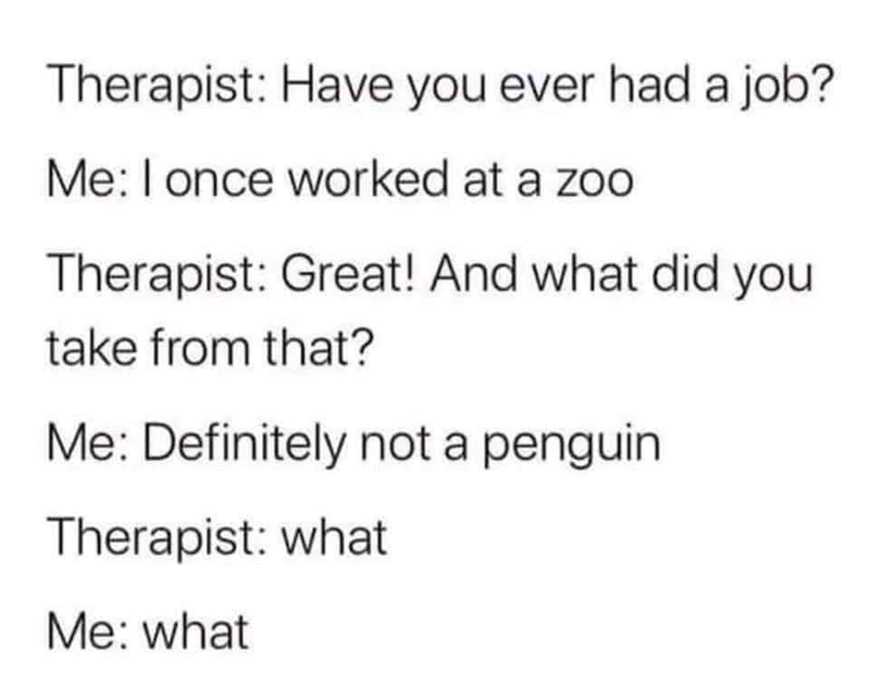 Therapist: Have you ever had a job? Me: I once worked at a zoo Therapist: Great! And what did you take from that? Me: Definitely not a penguin Therapist: what Me: what