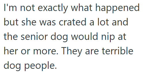 I'm not exactly what happened but she was crated a lot and the senior dog would nip at her or more. They are terrible dog people.