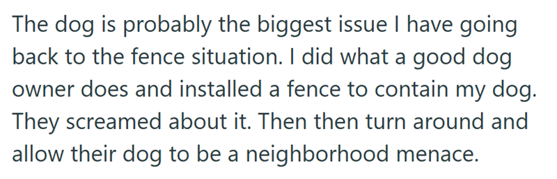 The dog is probably the biggest issue I have going back to the fence situation. I did what a good dog owner does and installed a fence to contain my dog. They screamed about it. Then then turn around and allow their dog to be a neighborhood menace.